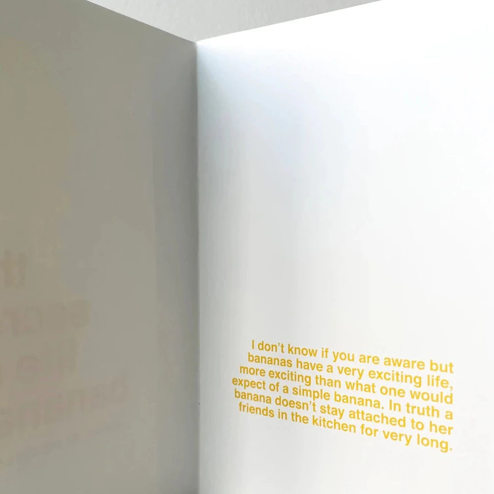 An inside page from the banana book. It reads in the bottom right of page "I don't know if you are aware but bananas have a very exciting life. more exciting than what one would expect of a simple banana. in truth a banana doesn't stay attached to her friends in the kitchen for very long. All in yellow font on a white background. 